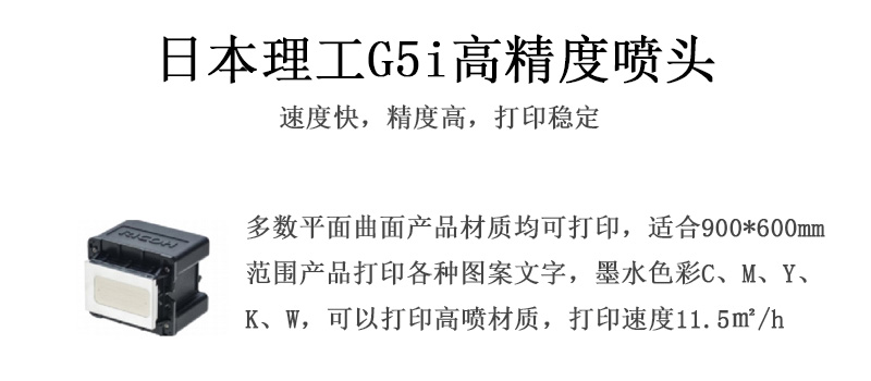 日本理工高精度噴頭，速度快，精度高，打印穩(wěn)定，多數(shù)平面均可打印，可以在部分曲面產(chǎn)品材質(zhì)上打印，使用范圍在900mm*600mm范圍內(nèi)產(chǎn)品打印各種圖案，墨水色彩為C、M、Y、K、W，可以打印高噴材質(zhì)，打印速度在11.5平米/小時